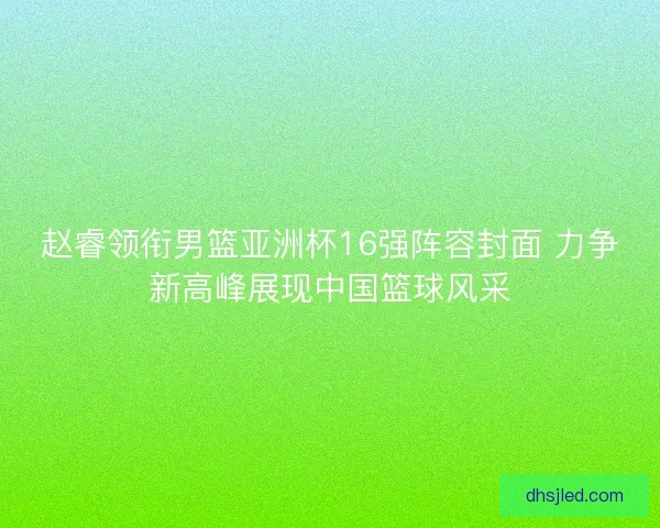 赵睿领衔男篮亚洲杯16强阵容封面 力争新高峰展现中国篮球风采
